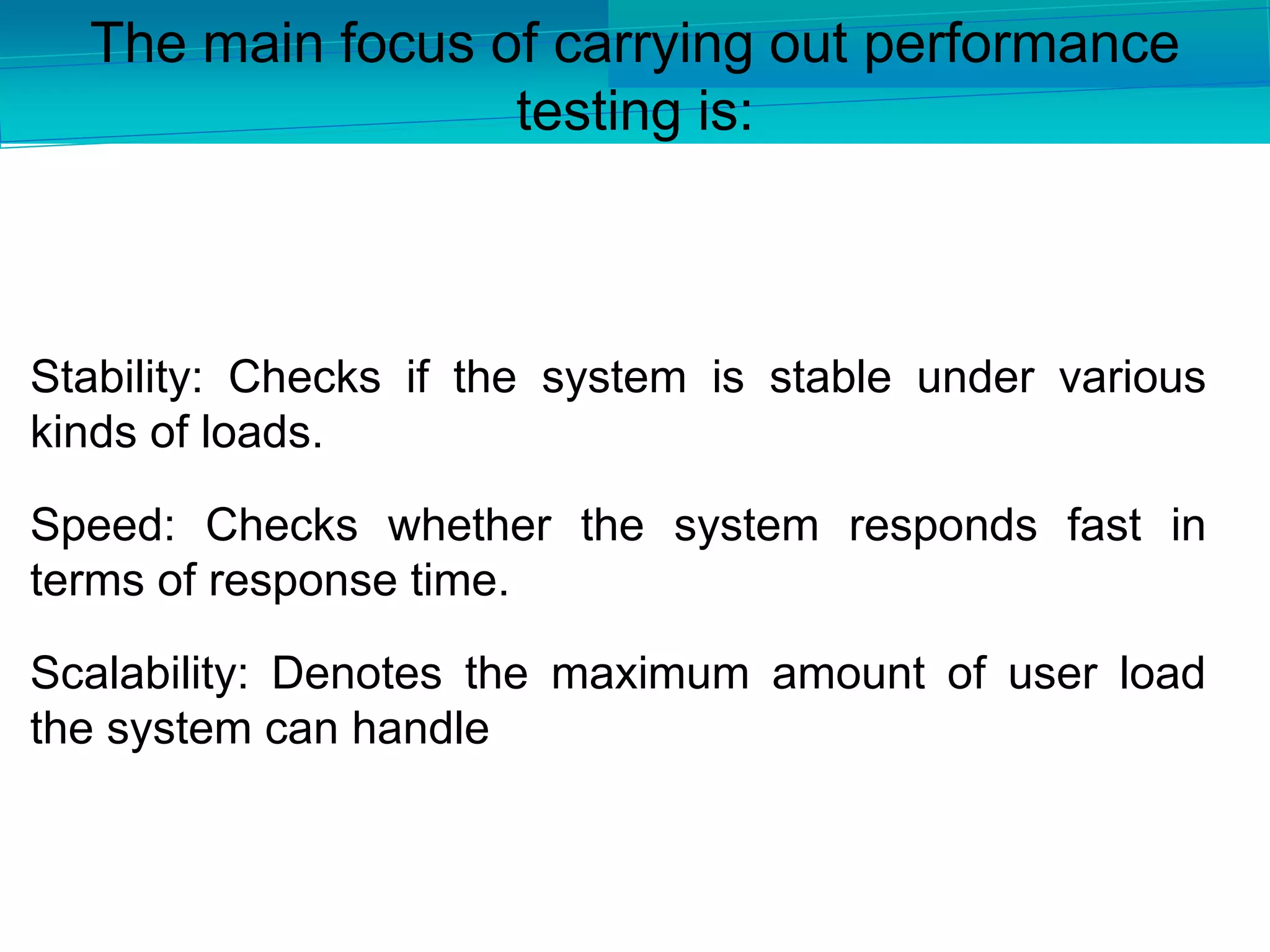 Stability: Checks if the system is stable under various
kinds of loads.
Speed: Checks whether the system responds fast in
terms of response time.
Scalability: Denotes the maximum amount of user load
the system can handle
The main focus of carrying out performance
testing is:
 