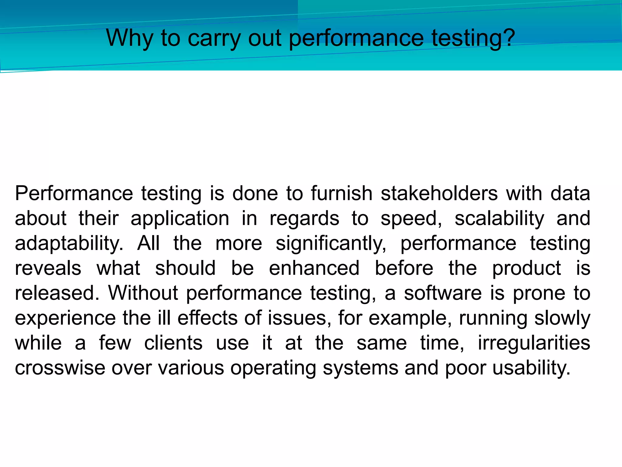Performance testing is done to furnish stakeholders with data
about their application in regards to speed, scalability and
adaptability. All the more significantly, performance testing
reveals what should be enhanced before the product is
released. Without performance testing, a software is prone to
experience the ill effects of issues, for example, running slowly
while a few clients use it at the same time, irregularities
crosswise over various operating systems and poor usability.
Why to carry out performance testing?
 