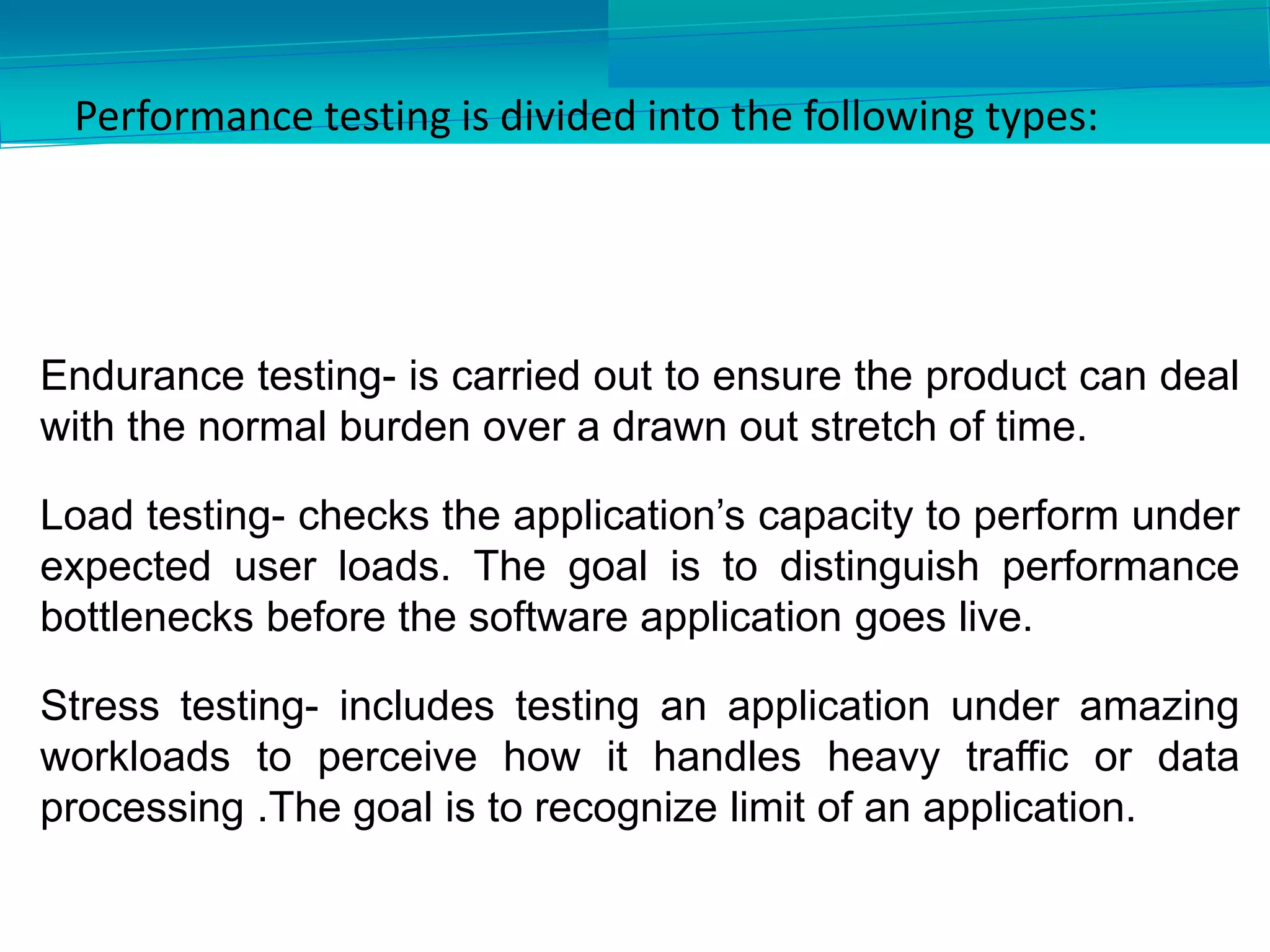 Performance testing is divided into the following types:
Endurance testing- is carried out to ensure the product can deal
with the normal burden over a drawn out stretch of time.
Load testing- checks the application’s capacity to perform under
expected user loads. The goal is to distinguish performance
bottlenecks before the software application goes live.
Stress testing- includes testing an application under amazing
workloads to perceive how it handles heavy traffic or data
processing .The goal is to recognize limit of an application.
 