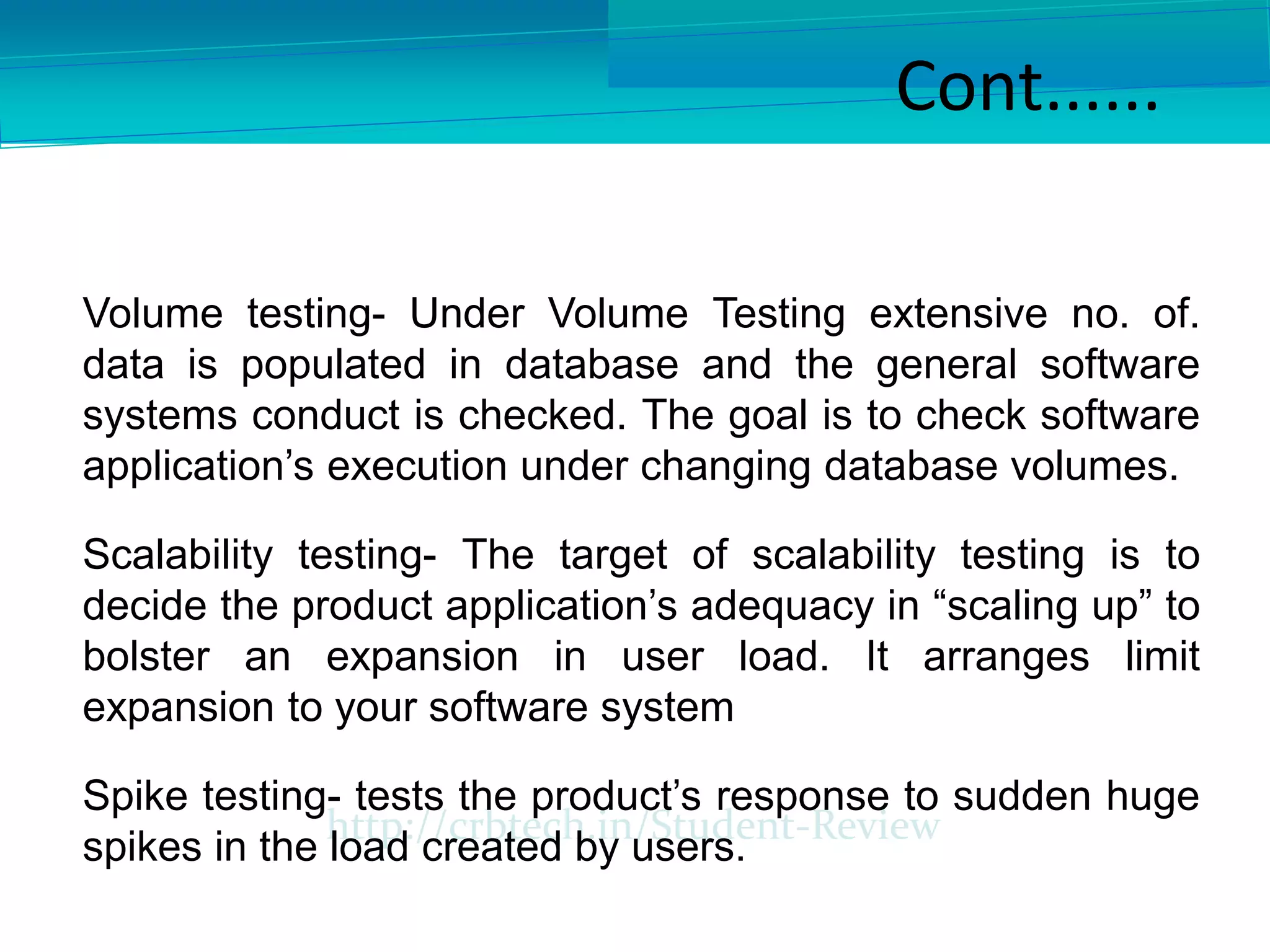 Cont......
http://crbtech.in/Student-Review
Volume testing- Under Volume Testing extensive no. of.
data is populated in database and the general software
systems conduct is checked. The goal is to check software
application’s execution under changing database volumes.
Scalability testing- The target of scalability testing is to
decide the product application’s adequacy in “scaling up” to
bolster an expansion in user load. It arranges limit
expansion to your software system
Spike testing- tests the product’s response to sudden huge
spikes in the load created by users.
 