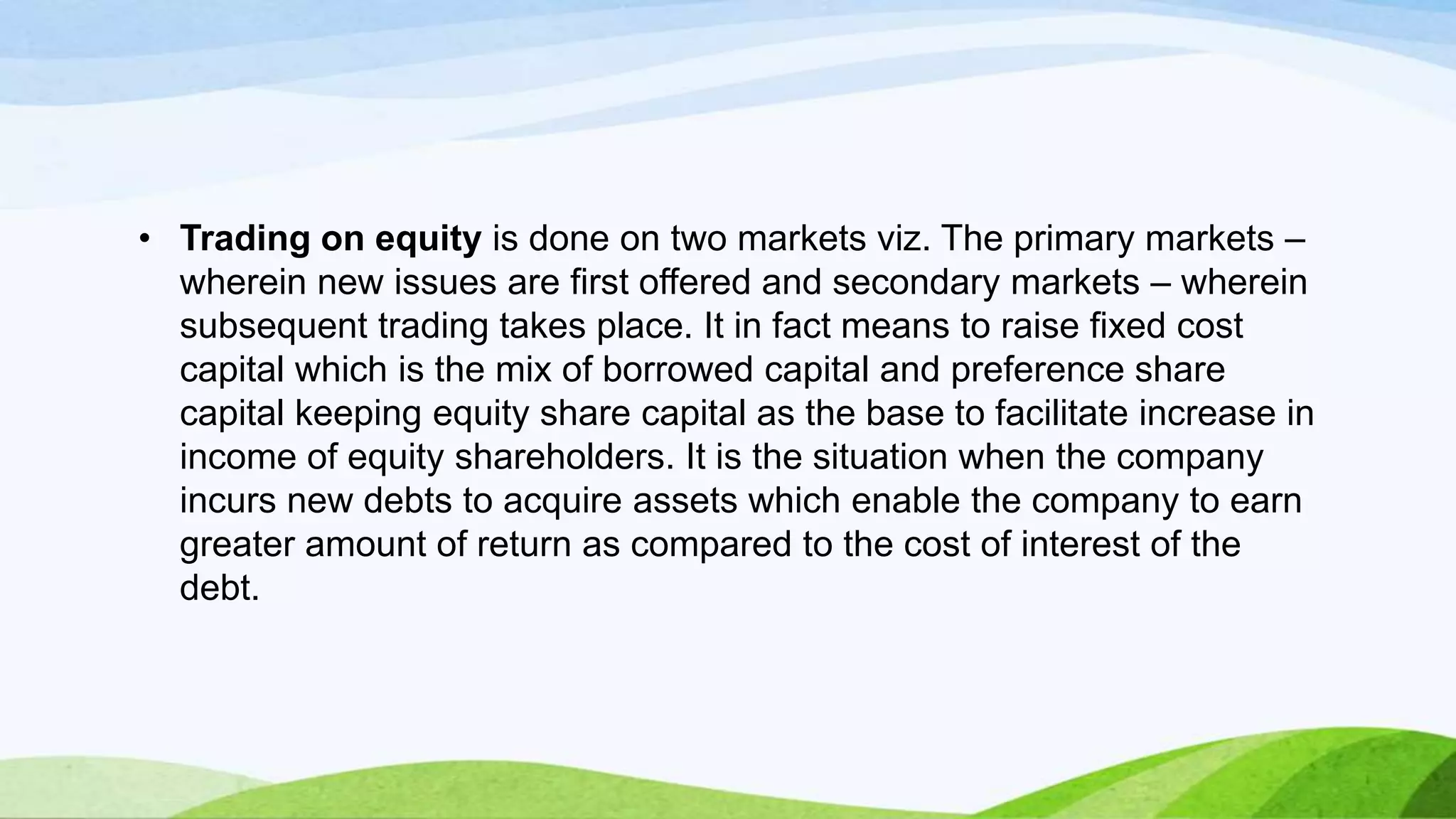 • Trading on equity is done on two markets viz. The primary markets –
wherein new issues are first offered and secondary markets – wherein
subsequent trading takes place. It in fact means to raise fixed cost
capital which is the mix of borrowed capital and preference share
capital keeping equity share capital as the base to facilitate increase in
income of equity shareholders. It is the situation when the company
incurs new debts to acquire assets which enable the company to earn
greater amount of return as compared to the cost of interest of the
debt.

 