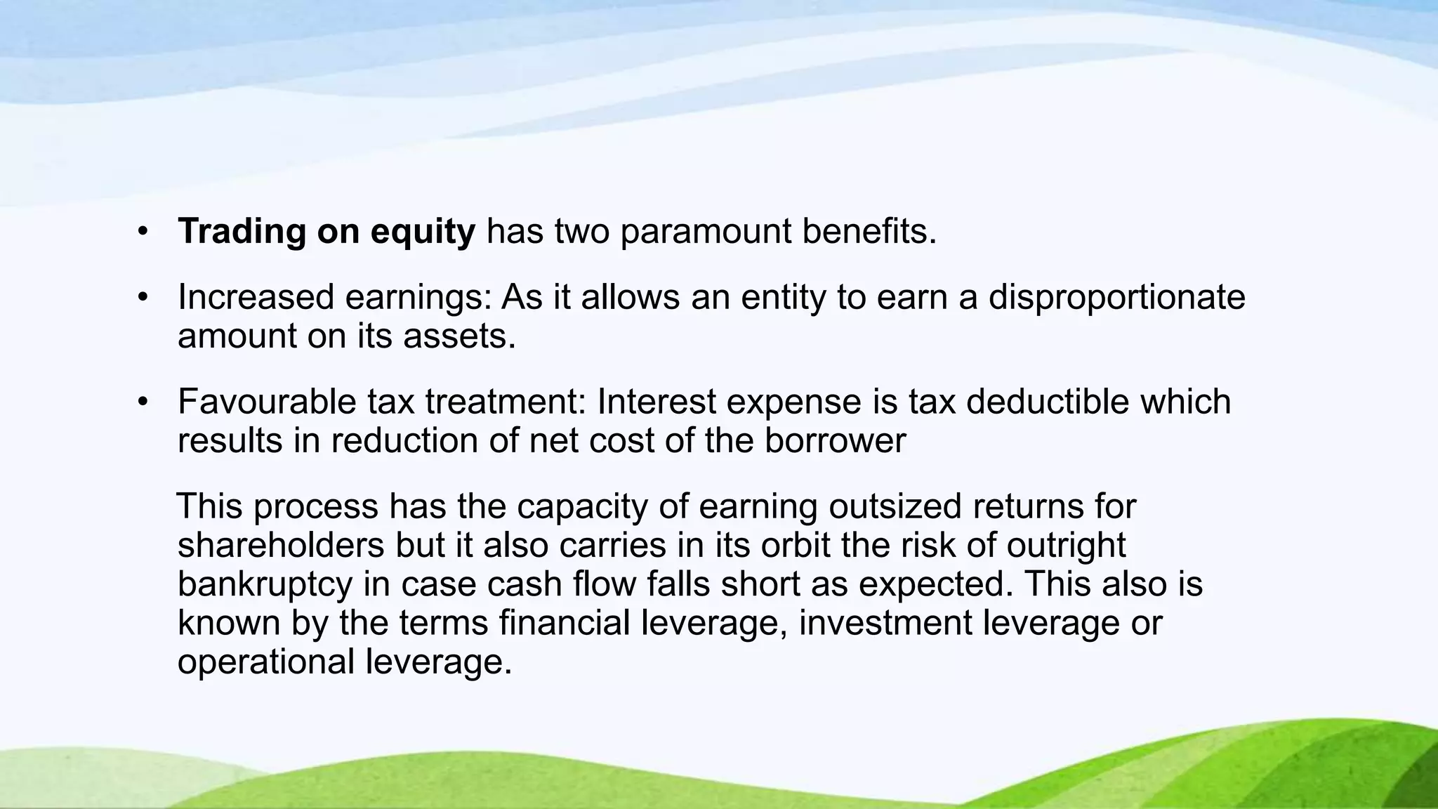• Trading on equity has two paramount benefits.

• Increased earnings: As it allows an entity to earn a disproportionate
amount on its assets.
• Favourable tax treatment: Interest expense is tax deductible which
results in reduction of net cost of the borrower
This process has the capacity of earning outsized returns for
shareholders but it also carries in its orbit the risk of outright
bankruptcy in case cash flow falls short as expected. This also is
known by the terms financial leverage, investment leverage or
operational leverage.

 