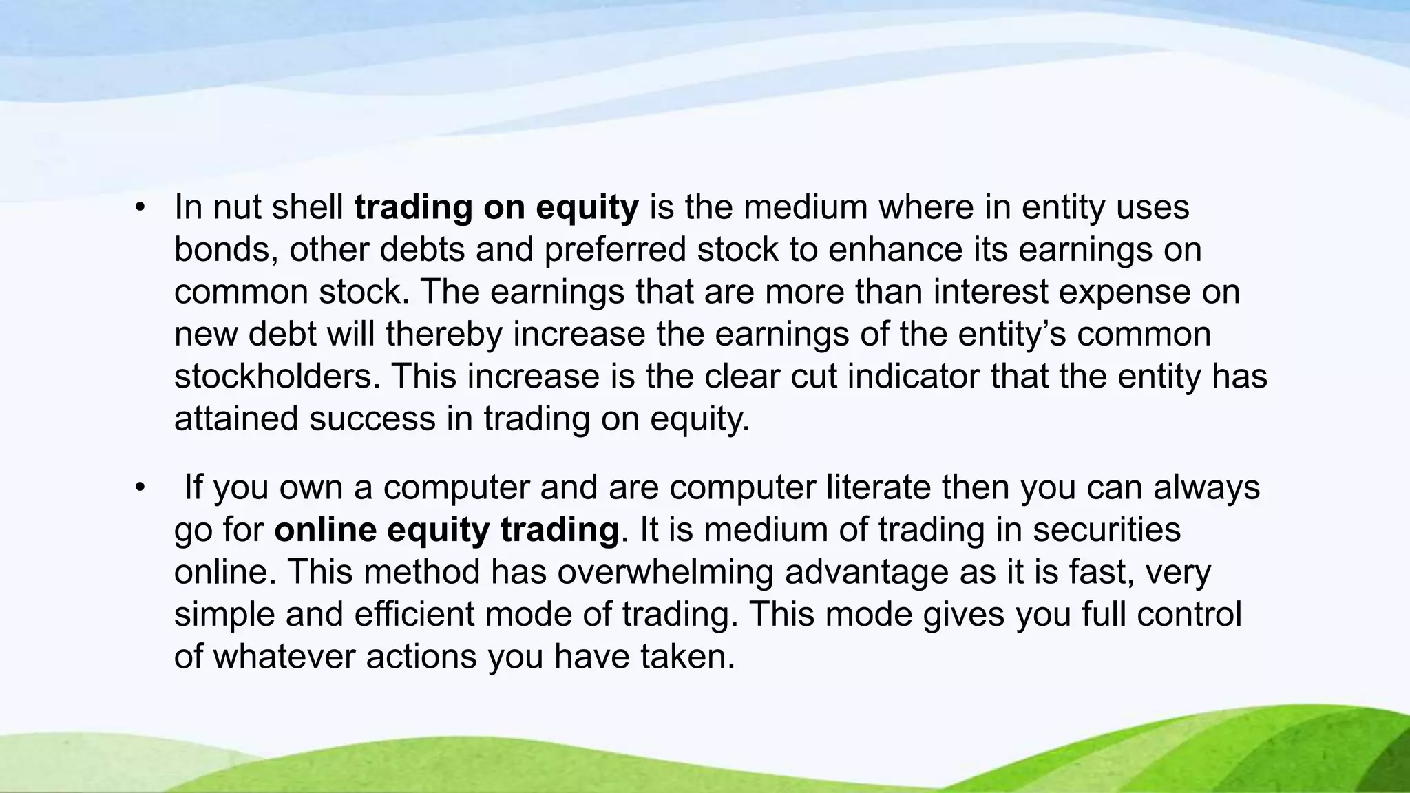 • In nut shell trading on equity is the medium where in entity uses
bonds, other debts and preferred stock to enhance its earnings on
common stock. The earnings that are more than interest expense on
new debt will thereby increase the earnings of the entity’s common
stockholders. This increase is the clear cut indicator that the entity has
attained success in trading on equity.
•

If you own a computer and are computer literate then you can always
go for online equity trading. It is medium of trading in securities
online. This method has overwhelming advantage as it is fast, very
simple and efficient mode of trading. This mode gives you full control
of whatever actions you have taken.

 
