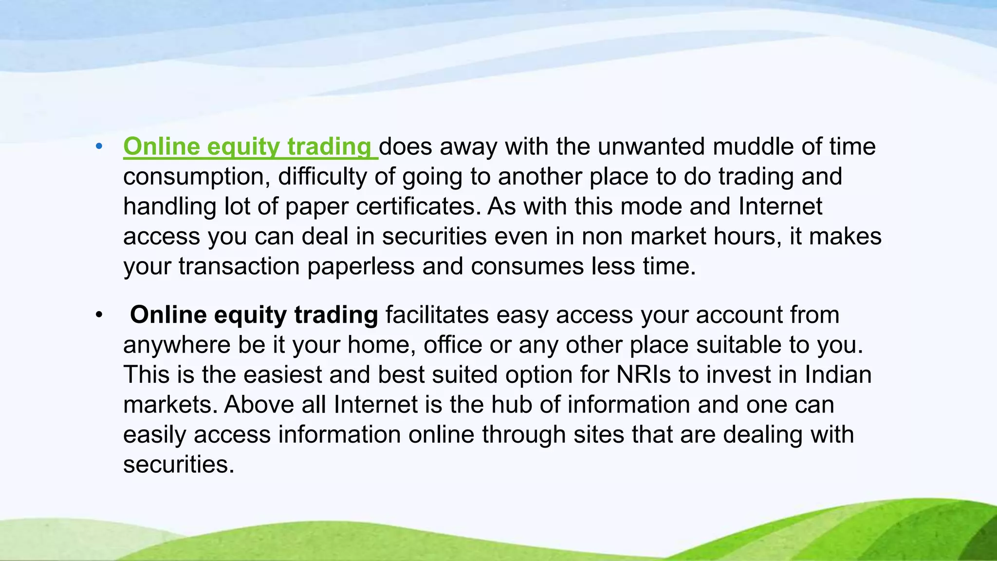 • Online equity trading does away with the unwanted muddle of time
consumption, difficulty of going to another place to do trading and
handling lot of paper certificates. As with this mode and Internet
access you can deal in securities even in non market hours, it makes
your transaction paperless and consumes less time.
•

Online equity trading facilitates easy access your account from
anywhere be it your home, office or any other place suitable to you.
This is the easiest and best suited option for NRIs to invest in Indian
markets. Above all Internet is the hub of information and one can
easily access information online through sites that are dealing with
securities.

 