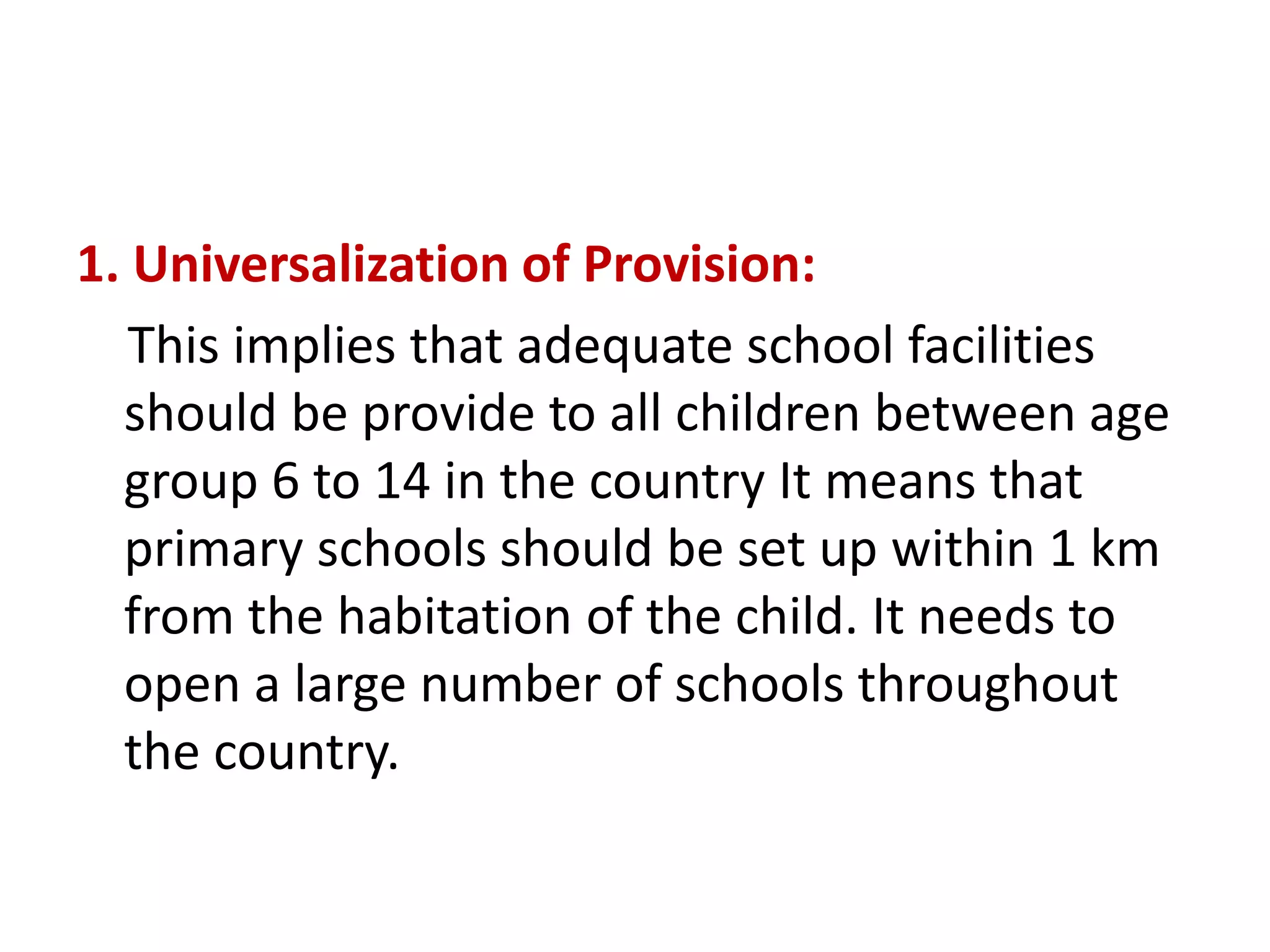 1. Universalization of Provision:
This implies that adequate school facilities
should be provide to all children between age
group 6 to 14 in the country It means that
primary schools should be set up within 1 km
from the habitation of the child. It needs to
open a large number of schools throughout
the country.
 