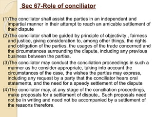 Sec 67-Role of conciliator
(1)The conciliator shall assist the parties in an independent and
impartial manner in their attempt to reach an amicable settlement of
their dispute
(2)The conciliator shall be guided by principle of objectivity , fairness
and justice, giving consideration to, among other things, the rights
and obligation of the parties, the usages of the trade concerned and
the circumstances surrounding the dispute, including any previous
business between the parties.
(3)The conciliator may conduct the conciliation proceedings in such a
manner as he consider appropriate, taking into account the
circumstances of the case, the wishes the parties may express,
including any request by a party that the conciliator hears oral
statements, and the need for a speedy settlement of the dispute
(4)The conciliator may, at any stage of the conciliation proceedings,
make proposals for a settlement of dispute,. Such proposals need
not be in writing and need not be accompanied by a settlement of
the reasons therefore.
 