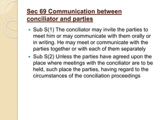 Sec 69 Communication between
conciliator and parties
 Sub S(1) The conciliator may invite the parties to
meet him or may communicate with them orally or
in writing. He may meet or communicate with the
parties together or with each of them separately
 Sub S(2) Unless the parties have agreed upon the
place where meetings with the conciliator are to be
held, such place the parties, having regard to the
circumstances of the conciliation proceedings
 