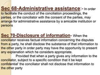 Sec 68-Administrative assistance:- In order
to facilitate the conduct of the conciliation proceedings, the
parties, or the conciliator with the consent of the parties, may
arrange for administrative assistance by a amicable institution or
persons
Sec 70-Disclosure of information- When the
conciliator receives factual information concerning the disputes
from a party, he shall disclose the substance of that information to
the other party in order party may have the opportunity to present
any explanation which he considers appropriate.
Provided that when a party gives any information to the
conciliator, subject to a specific condition that it be kept
confidential’ the conciliator shall not disclose that information to
the other party
 