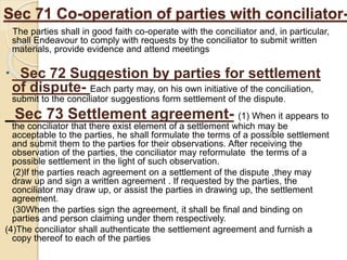 Sec 71 Co-operation of parties with conciliator-
The parties shall in good faith co-operate with the conciliator and, in particular,
shall Endeavour to comply with requests by the conciliator to submit written
materials, provide evidence and attend meetings
 Sec 72 Suggestion by parties for settlement
of dispute- Each party may, on his own initiative of the conciliation,
submit to the conciliator suggestions form settlement of the dispute.
Sec 73 Settlement agreement- (1) When it appears to
the conciliator that there exist element of a settlement which may be
acceptable to the parties, he shall formulate the terms of a possible settlement
and submit them to the parties for their observations. After receiving the
observation of the parties, the conciliator may reformulate the terms of a
possible settlement in the light of such observation.
(2)If the parties reach agreement on a settlement of the dispute ,they may
draw up and sign a written agreement . If requested by the parties, the
conciliator may draw up, or assist the parties in drawing up, the settlement
agreement.
(30When the parties sign the agreement, it shall be final and binding on
parties and person claiming under them respectively.
(4)The conciliator shall authenticate the settlement agreement and furnish a
copy thereof to each of the parties
 