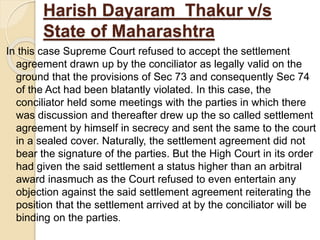 Harish Dayaram Thakur v/s
State of Maharashtra
In this case Supreme Court refused to accept the settlement
agreement drawn up by the conciliator as legally valid on the
ground that the provisions of Sec 73 and consequently Sec 74
of the Act had been blatantly violated. In this case, the
conciliator held some meetings with the parties in which there
was discussion and thereafter drew up the so called settlement
agreement by himself in secrecy and sent the same to the court
in a sealed cover. Naturally, the settlement agreement did not
bear the signature of the parties. But the High Court in its order
had given the said settlement a status higher than an arbitral
award inasmuch as the Court refused to even entertain any
objection against the said settlement agreement reiterating the
position that the settlement arrived at by the conciliator will be
binding on the parties.
 