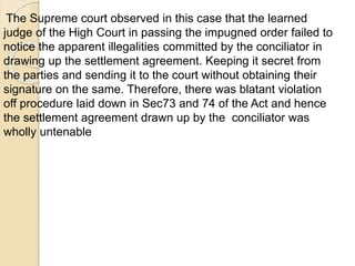 The Supreme court observed in this case that the learned
judge of the High Court in passing the impugned order failed to
notice the apparent illegalities committed by the conciliator in
drawing up the settlement agreement. Keeping it secret from
the parties and sending it to the court without obtaining their
signature on the same. Therefore, there was blatant violation
off procedure laid down in Sec73 and 74 of the Act and hence
the settlement agreement drawn up by the conciliator was
wholly untenable
 