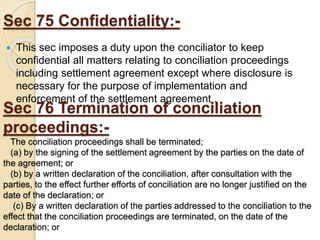 Sec 75 Confidentiality:-
 This sec imposes a duty upon the conciliator to keep
confidential all matters relating to conciliation proceedings
including settlement agreement except where disclosure is
necessary for the purpose of implementation and
enforcement of the settlement agreement .
Sec 76 Termination of conciliation
proceedings:-
The conciliation proceedings shall be terminated;
(a) by the signing of the settlement agreement by the parties on the date of
the agreement; or
(b) by a written declaration of the conciliation, after consultation with the
parties, to the effect further efforts of conciliation are no longer justified on the
date of the declaration; or
(c) By a written declaration of the parties addressed to the conciliation to the
effect that the conciliation proceedings are terminated, on the date of the
declaration; or
 