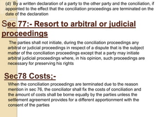 Sec 77:- Resort to arbitral or judicial
proceedings
The parties shall not initiate, during the conciliation proceedings any
arbitral or judicial proceedings in respect of a dispute that is the subject
matter of the conciliation proceedings except that a party may initiate
arbitral judicial proceedings where, in his opinion, such proceedings are
necessary for preserving his rights
(d) By a written declaration of a party to the other party and the conciliation, if
appointed to the effect that the conciliation proceedings are terminated on the
date of the declaration
Sec78 Costs;-
When the conciliation proceedings are terminated due to the reason
mention in sec 76, the conciliator shall fix the costs of conciliation and
the amount of costs shall be borne equally by the parties unless the
settlement agreement provides for a different apportionment with the
consent of the parties
 