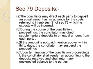 Sec 79 Deposits:-
(a)The conciliator may direct each party to deposit
an equal amount as an advance for the costs
referred to in sub sec (2) of sec 78 which he
expects will be incurred.
(b)During the course of the conciliation
proceedings, the conciliator may direct
supplementary deposits in an equal amount from
each party .
(c)If the amount is not paid mention above within
thirty days, the conciliator may suspend the
proceedings
(d)Upon termination of the conciliation proceedings
t, the conciliator shall render an accounting to the
deposits received and shall return any
unexpected balance to the parties
 