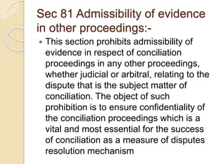 Sec 81 Admissibility of evidence
in other proceedings:-
 This section prohibits admissibility of
evidence in respect of conciliation
proceedings in any other proceedings,
whether judicial or arbitral, relating to the
dispute that is the subject matter of
conciliation. The object of such
prohibition is to ensure confidentiality of
the conciliation proceedings which is a
vital and most essential for the success
of conciliation as a measure of disputes
resolution mechanism
 