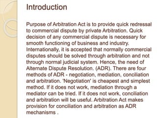 Introduction
Purpose of Arbitration Act is to provide quick redressal
to commercial dispute by private Arbitration. Quick
decision of any commercial dispute is necessary for
smooth functioning of business and industry.
Internationally, it is accepted that normally commercial
disputes should be solved through arbitration and not
through normal judicial system. Hence, the need of
Alternate Dispute Resolution. (ADR). There are four
methods of ADR - negotiation, mediation, conciliation
and arbitration. 'Negotiation' is cheapest and simplest
method. If it does not work, mediation through a
mediator can be tried. If it does not work, conciliation
and arbitration will be useful. Arbitration Act makes
provision for conciliation and arbitration as ADR
mechanisms .
 