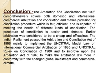 Conclusion:-The Arbitration and Conciliation Act 1996
comprehensively covers both domestic and international
commercial arbitration and conciliation and makes provision for
conciliation procedure which is fair, efficient, and is capable of
meeting the needs of different kinds of conciliation. The
procedure of conciliation is easier and cheaper. Earlier
arbitration was considered to be a cheap and efficacious The
Indian Parliament passed the Arbitration and Conciliation Act of
1996 mainly to implement the UNCITRAL Model Law on
International Commercial Arbitration of 1985 and UNCITRAL
Rules on Conciliation of 1980 and to improve upon the
Arbitration Act of 1940 to make the arbitration law more in
conformity with the changed global investment and commercial
climate.
 