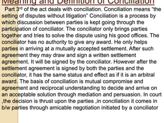Meaning and Definition of Conciliation
Part 3rd of the act deals with conciliation. Conciliation means “the
setting of disputes without litigation” Conciliation is a process by
which discussion between parties is kept going through the
participation of conciliator. The conciliator only brings parties
together and tries to solve the dispute using his good offices. The
conciliator has no authority to give any award. He only helps
parties in arriving at a mutually accepted settlement. After such
agreement they may draw and sign a written settlement
agreement. It will be signed by the conciliator. However after the
settlement agreement is signed by both the parties and the
conciliator, it has the same status and effect as if it is an arbitral
award. The basis of conciliation is mutual compromise and
agreement and reciprocal understanding to decide and arrive on
an acceptable solution through mediation and persuasion. In court
,the decision is thrust upon the parties ,in conciliation it comes in
b/w parties through amicable negotiation initiated by a conciliator
 