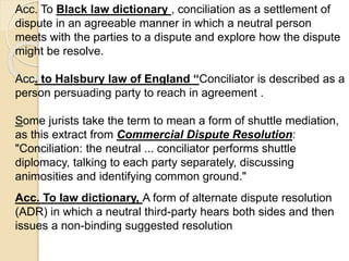 Acc. To Black law dictionary , conciliation as a settlement of
dispute in an agreeable manner in which a neutral person
meets with the parties to a dispute and explore how the dispute
might be resolve.
Acc. to Halsbury law of England “Conciliator is described as a
person persuading party to reach in agreement .
Some jurists take the term to mean a form of shuttle mediation,
as this extract from Commercial Dispute Resolution:
"Conciliation: the neutral ... conciliator performs shuttle
diplomacy, talking to each party separately, discussing
animosities and identifying common ground."
Acc. To law dictionary, A form of alternate dispute resolution
(ADR) in which a neutral third-party hears both sides and then
issues a non-binding suggested resolution
 