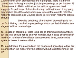 9.While conciliation proceedings are in progress, there is a bar on
parties from initiating arbitral or judicial proceedings as per Section 77
of the new Act 1996.In arbitration, the arbitral agreement itself
suggests for redressal of disputes through arbitration and if any party
approaches Court the other party may request the court to refer the
matter to arbitration and Court is bound to refer such matter to arbitral
Tribunal
Likewise pendency of arbitration proceedings is not
bar for initiating conciliation proceedings which can be initiated at any
stage of arbitral proceedings.
10. In case of arbitrators, there is no bar on their maximum numbers
but the total should not be an even number. But in case of conciliation
maximum number of conciliator cannot exceed three, parties may
agree for two or three conciliator.
11. In arbitration, the proceedings are conducted according to law, but
in conciliation the matter may be settled without strict following of the
law
 