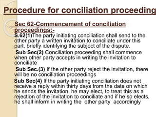 Procedure for conciliation proceeding
Sec 62-Commencement of conciliation
proceedings:-
S.62(1)The party initiating conciliation shall send to the
other party a written invitation to conciliate under this
part, briefly identifying the subject of the dispute.
Sub Sec(2) Conciliation proceeding shall commence
when other party accepts in writing the invitation to
conciliate
Sub Sec.(3) If the other party reject the invitation, there
will be no conciliation proceedings
Sub Sec(4) If the party initiating conciliation does not
receive a reply within thirty days from the date on which
he sends the invitation, he may elect, to treat this as a
rejection of the invitation to conciliate and if he so elects,
he shall inform in writing the other party accordingly
 