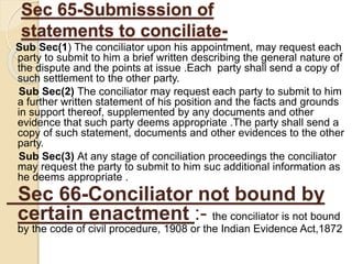 Sec 65-Submisssion of
statements to conciliate-
Sub Sec(1) The conciliator upon his appointment, may request each
party to submit to him a brief written describing the general nature of
the dispute and the points at issue .Each party shall send a copy of
such settlement to the other party.
Sub Sec(2) The conciliator may request each party to submit to him
a further written statement of his position and the facts and grounds
in support thereof, supplemented by any documents and other
evidence that such party deems appropriate .The party shall send a
copy of such statement, documents and other evidences to the other
party.
Sub Sec(3) At any stage of conciliation proceedings the conciliator
may request the party to submit to him suc additional information as
he deems appropriate .
Sec 66-Conciliator not bound by
certain enactment :- the conciliator is not bound
by the code of civil procedure, 1908 or the Indian Evidence Act,1872
 