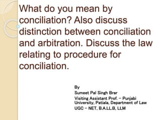 What do you mean by
conciliation? Also discuss
distinction between conciliation
and arbitration. Discuss the law
relating to procedure for
conciliation.
By
Sumeet Pal Singh Brar
Visiting Assistant Prof. – Punjabi
University, Patiala, Department of Law
UGC – NET, B.A.LL.B, LLM
 