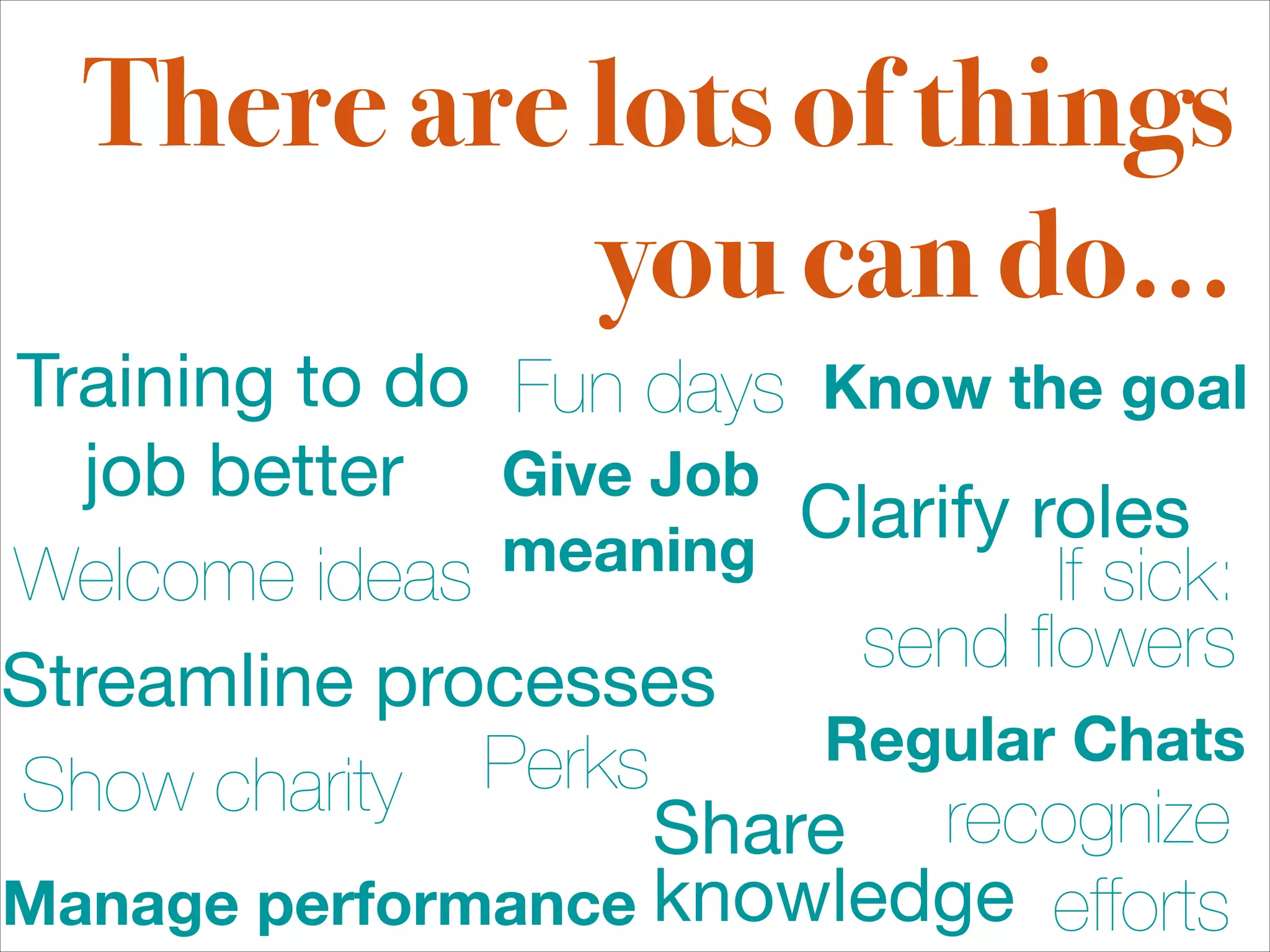 There are lots of things
            you can do...
Training to do Fun days Know the goal
  job better Give Job
               meaning
                        Clarify roles
Welcome ideas                    If sick:
                          send ﬂowers
Streamline processes
              Perks     Regular Chats
Show charity
                    Share 
 recognize
Manage performance knowledge efforts
 