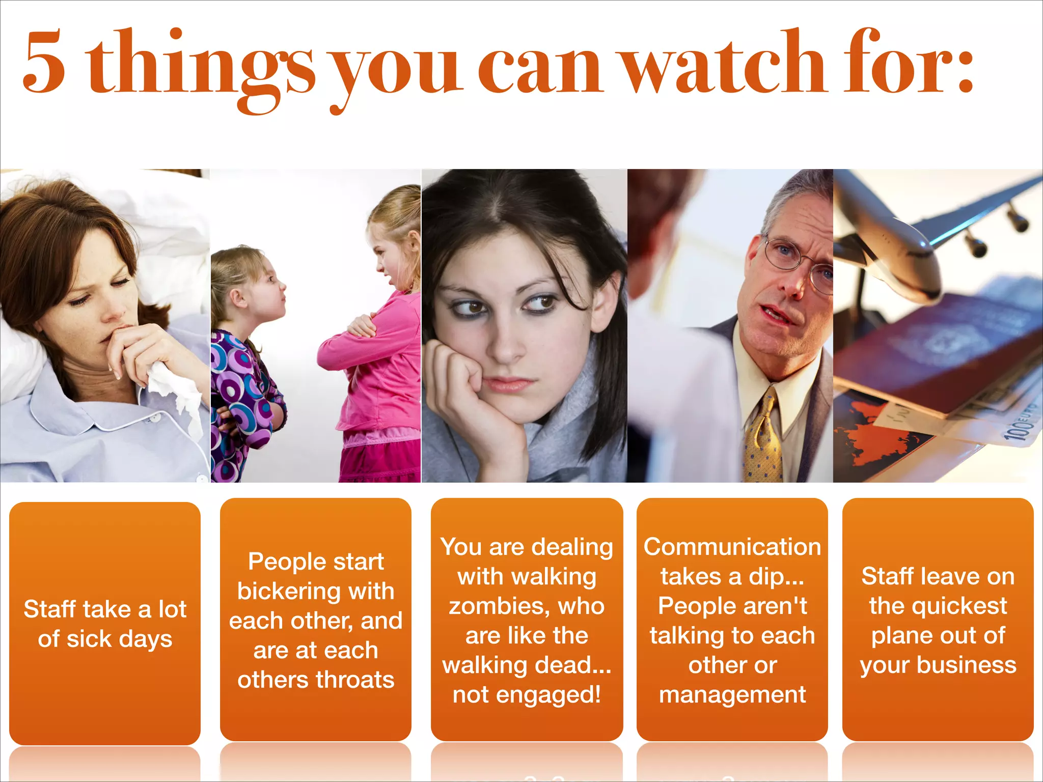 5 things you can watch for:




                                     You are dealing   Communication
                     People start
                                       with walking     takes a dip...   Staff leave on
                    bickering with
Staff take a lot                      zombies, who      People aren't     the quickest
                   each other, and
 of sick days                          are like the    talking to each    plane out of
                     are at each
                                     walking dead...       other or      your business
                    others throats
                                      not engaged!      management
 