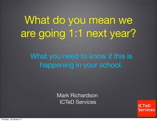 What do you mean we
                     are going 1:1 next year?
                          What you need to know if this is
                            happening in your school.



                                  Mark Richardson
                                   ICTeD Services

Thursday, 18 October 12
 