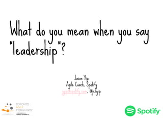What do you mean when you say
“leadership”?
Jason Yip
Agile Coach, Spotify
jyip@spotify.com, @jchyip
 