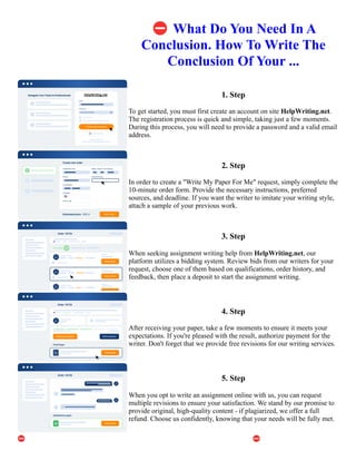 ⛔What Do You Need In A
Conclusion. How To Write The
Conclusion Of Your ...
1. Step
To get started, you must first create an account on site HelpWriting.net.
The registration process is quick and simple, taking just a few moments.
During this process, you will need to provide a password and a valid email
address.
2. Step
In order to create a "Write My Paper For Me" request, simply complete the
10-minute order form. Provide the necessary instructions, preferred
sources, and deadline. If you want the writer to imitate your writing style,
attach a sample of your previous work.
3. Step
When seeking assignment writing help from HelpWriting.net, our
platform utilizes a bidding system. Review bids from our writers for your
request, choose one of them based on qualifications, order history, and
feedback, then place a deposit to start the assignment writing.
4. Step
After receiving your paper, take a few moments to ensure it meets your
expectations. If you're pleased with the result, authorize payment for the
writer. Don't forget that we provide free revisions for our writing services.
5. Step
When you opt to write an assignment online with us, you can request
multiple revisions to ensure your satisfaction. We stand by our promise to
provide original, high-quality content - if plagiarized, we offer a full
refund. Choose us confidently, knowing that your needs will be fully met.
⛔What Do You Need In A Conclusion. How To Write The Conclusion Of Your ... ⛔What Do You Need In A
Conclusion. How To Write The Conclusion Of Your ...
 