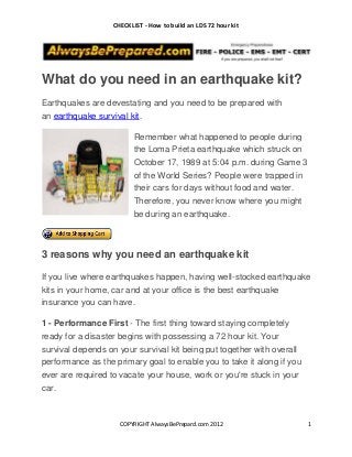 CHECKLIST - How to build an LDS 72 hour kit




What do you need in an earthquake kit?
Earthquakes are devestating and you need to be prepared with
an earthquake survival kit.

                          Remember what happened to people during
                          the Loma Prieta earthquake which struck on
                          October 17, 1989 at 5:04 p.m. during Game 3
                          of the World Series? People were trapped in
                          their cars for days without food and water.
                          Therefore, you never know where you might
                          be during an earthquake.



3 reasons why you need an earthquake kit

If you live where earthquakes happen, having well-stocked earthquake
kits in your home, car and at your office is the best earthquake
insurance you can have.

1 - Performance First - The first thing toward staying completely
ready for a disaster begins with possessing a 72 hour kit. Your
survival depends on your survival kit being put together with overall
performance as the primary goal to enable you to take it along if you
ever are required to vacate your house, work or you're stuck in your
car.



                     COPYRIGHT AlwaysBePrepard.com 2012                 1
 