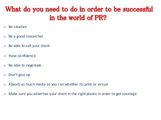 What do you need to do in order to be successful 
in the world of PR? 
o Be creative 
o Be a good researcher 
o Be able to sell your client 
o Have confidence 
o Be able to negotiate 
o Don't give up 
o Absorb as much media as you can whether its print or virtual 
o Make sure you advertise your client in the right places in order to get coverage 
