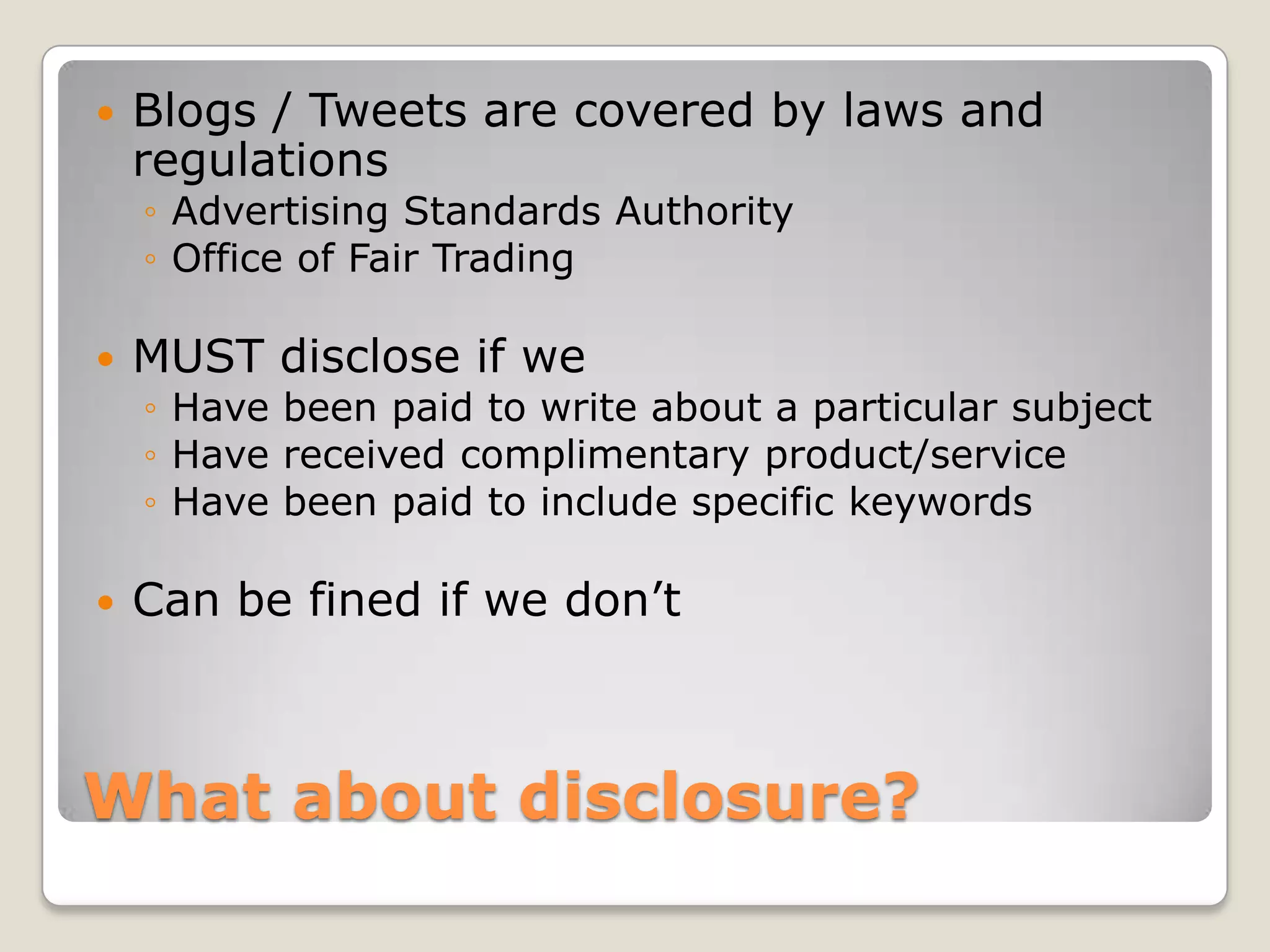    Blogs / Tweets are covered by laws and
    regulations
    ◦ Advertising Standards Authority
    ◦ Office of Fair Trading

   MUST disclose if we
    ◦ Have been paid to write about a particular subject
    ◦ Have received complimentary product/service
    ◦ Have been paid to include specific keywords

   Can be fined if we don’t



What about disclosure?
 