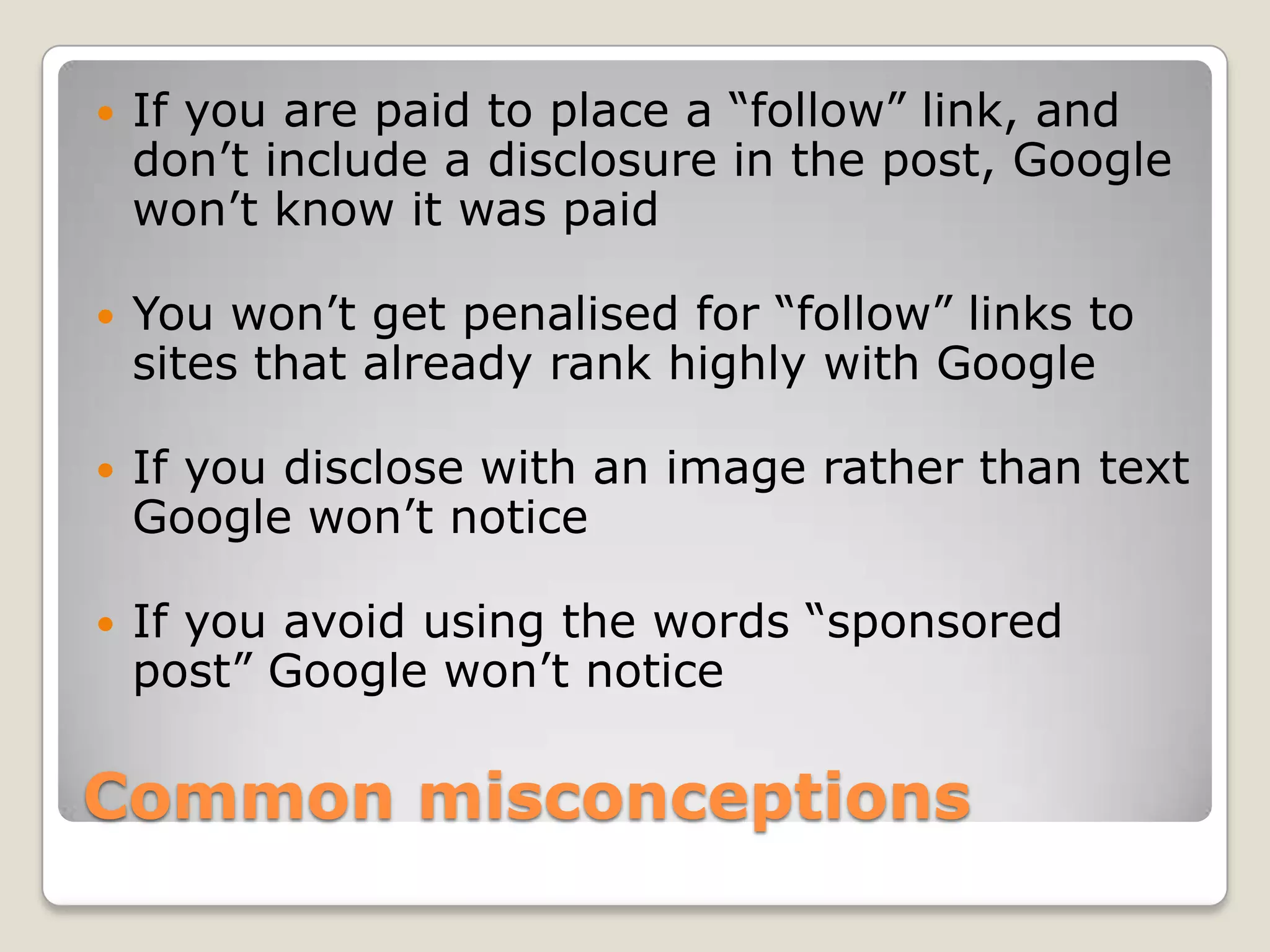    If you are paid to place a “follow” link, and
    don’t include a disclosure in the post, Google
    won’t know it was paid

   You won’t get penalised for “follow” links to
    sites that already rank highly with Google

   If you disclose with an image rather than text
    Google won’t notice

   If you avoid using the words “sponsored
    post” Google won’t notice

Common misconceptions
 