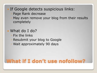    If Google detects suspicious links:
    ◦ Page Rank decrease
    ◦ May even remove your blog from their results
      completely

   What do I do?
    ◦ Fix the links
    ◦ Resubmit your blog to Google
    ◦ Wait approximately 90 days




What if I don’t use nofollow?
 