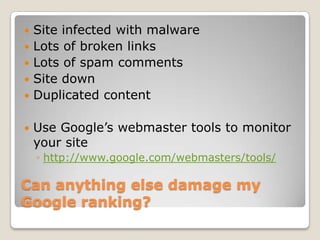    Site infected with malware
   Lots of broken links
   Lots of spam comments
   Site down
   Duplicated content

   Use Google’s webmaster tools to monitor
    your site
    ◦ http://www.google.com/webmasters/tools/

Can anything else damage my
Google ranking?
 