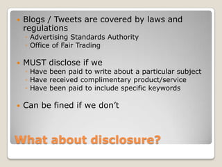    Blogs / Tweets are covered by laws and
    regulations
    ◦ Advertising Standards Authority
    ◦ Office of Fair Trading

   MUST disclose if we
    ◦ Have been paid to write about a particular subject
    ◦ Have received complimentary product/service
    ◦ Have been paid to include specific keywords

   Can be fined if we don’t



What about disclosure?
 