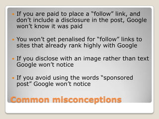    If you are paid to place a “follow” link, and
    don’t include a disclosure in the post, Google
    won’t know it was paid

   You won’t get penalised for “follow” links to
    sites that already rank highly with Google

   If you disclose with an image rather than text
    Google won’t notice

   If you avoid using the words “sponsored
    post” Google won’t notice

Common misconceptions
 