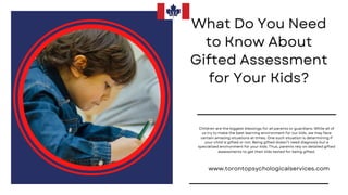 What Do You Need
to Know About
Gifted Assessment
for Your Kids?
www.torontopsychologicalservices.com
Children are the biggest blessings for all parents or guardians. While all of
us try to make the best learning environment for our kids, we may face
certain amazing situations at times. One such situation is determining if
your child is gifted or not. Being gifted doesn’t need diagnosis but a
specialized environment for your kids. Thus, parents rely on detailed gifted
assessments to get their kids tested for being gifted.
 