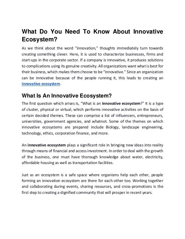 What Do You Need To Know About Innovative
Ecosystem?
As we think about the word “innovation,” thoughts immediately turn towards
creating something clever. Here, it is used to characterize businesses, firms and
start-ups in the corporate sector. If a company is innovative, it produces solutions
to complications using its genuine creativity. All organizations want what is best for
their business, which makes them choose to be “innovative.” Since an organization
can be innovative because of the people running it, this leads to creating an
innovative ecosystem.
What Is An Innovative Ecosystem?
The first question which arises is, “What is an innovative ecosystem?” It is a type
of cluster, physical or virtual, which performs innovative activities on the basis of
certain decided themes. These can comprise a list of influencers, entrepreneurs,
universities, government agencies, and whatnot. Some of the themes on which
innovative ecosystems are prepared include Biology, landscape engineering,
technology, ethics, corporation finance, and more.
An innovative ecosystem plays a significant role in bringing new ideas into reality
through means of financial and access investment. In order to deal with the growth
of the business, one must have thorough knowledge about water, electricity,
affordable housing as well as transportation facilities.
Just as an ecosystem is a safe space where organisms help each other, people
forming an innovation ecosystem are there for each other too. Working together
and collaborating during events, sharing resources, and cross-promotions is the
first step to creating a dignified community that will prosper in recent years.
 