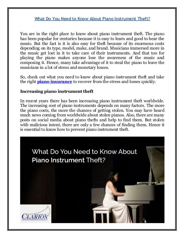 What Do You Need to Know About Piano Instrument Theft?
You are in the right place to know about piano instrument theft. The piano
has been popular for centuries because it is easy to learn and good to hear the
music. But the fact is it is also easy for theft because of its enormous costs
depending on its type, model, make, and brand. Musicians immersed more in
the music get lost in it to take care of their instruments. And that too for
playing the piano makes anyone lose the awareness of the music and
composing it. Hence, many take advantage of it to steal the piano to leave the
musicians in a lot of stress and monetary losses.
So, check out what you need to know about piano instrument theft and take
the right piano insurance to recover from the stress and losses quickly.
Increasing piano instrument theft
In recent years there has been increasing piano instrument theft worldwide.
The increasing cost of piano instruments depends on many factors. The more
the piano costs, the more the chances of getting stolen. You may have heard
much news coming from worldwide about stolen pianos. Also, there are many
posts on social media about piano thefts and help to find them. But stolen
with malicious intent, there are only a few chances of finding them. Hence it
is essential to know how to prevent piano instrument theft.
 