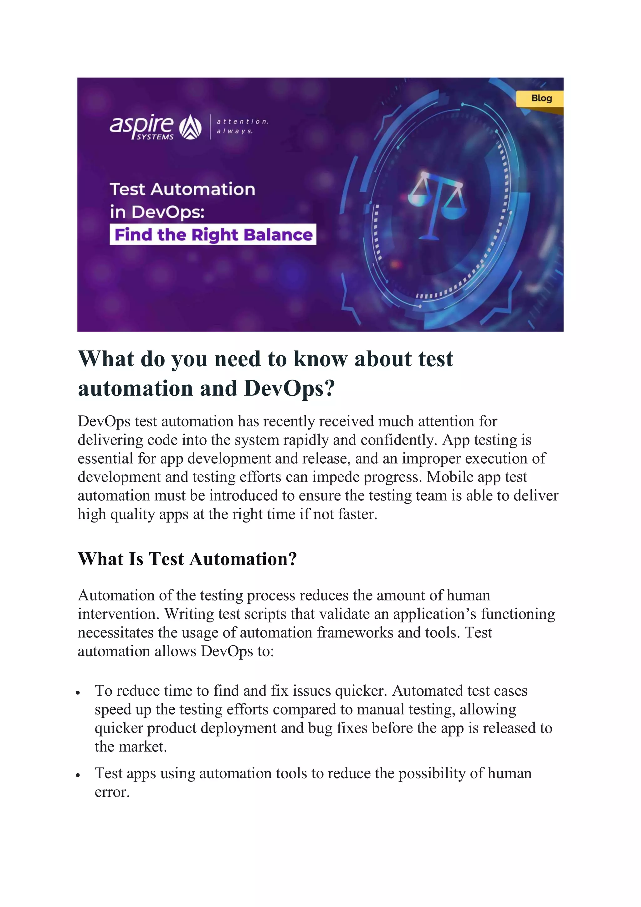 What do you need to know about test
automation and DevOps?
DevOps test automation has recently received much attention for
delivering code into the system rapidly and confidently. App testing is
essential for app development and release, and an improper execution of
development and testing efforts can impede progress. Mobile app test
automation must be introduced to ensure the testing team is able to deliver
high quality apps at the right time if not faster.
What Is Test Automation?
Automation of the testing process reduces the amount of human
intervention. Writing test scripts that validate an application’s functioning
necessitates the usage of automation frameworks and tools. Test
automation allows DevOps to:
 To reduce time to find and fix issues quicker. Automated test cases
speed up the testing efforts compared to manual testing, allowing
quicker product deployment and bug fixes before the app is released to
the market.
 Test apps using automation tools to reduce the possibility of human
error.
 
