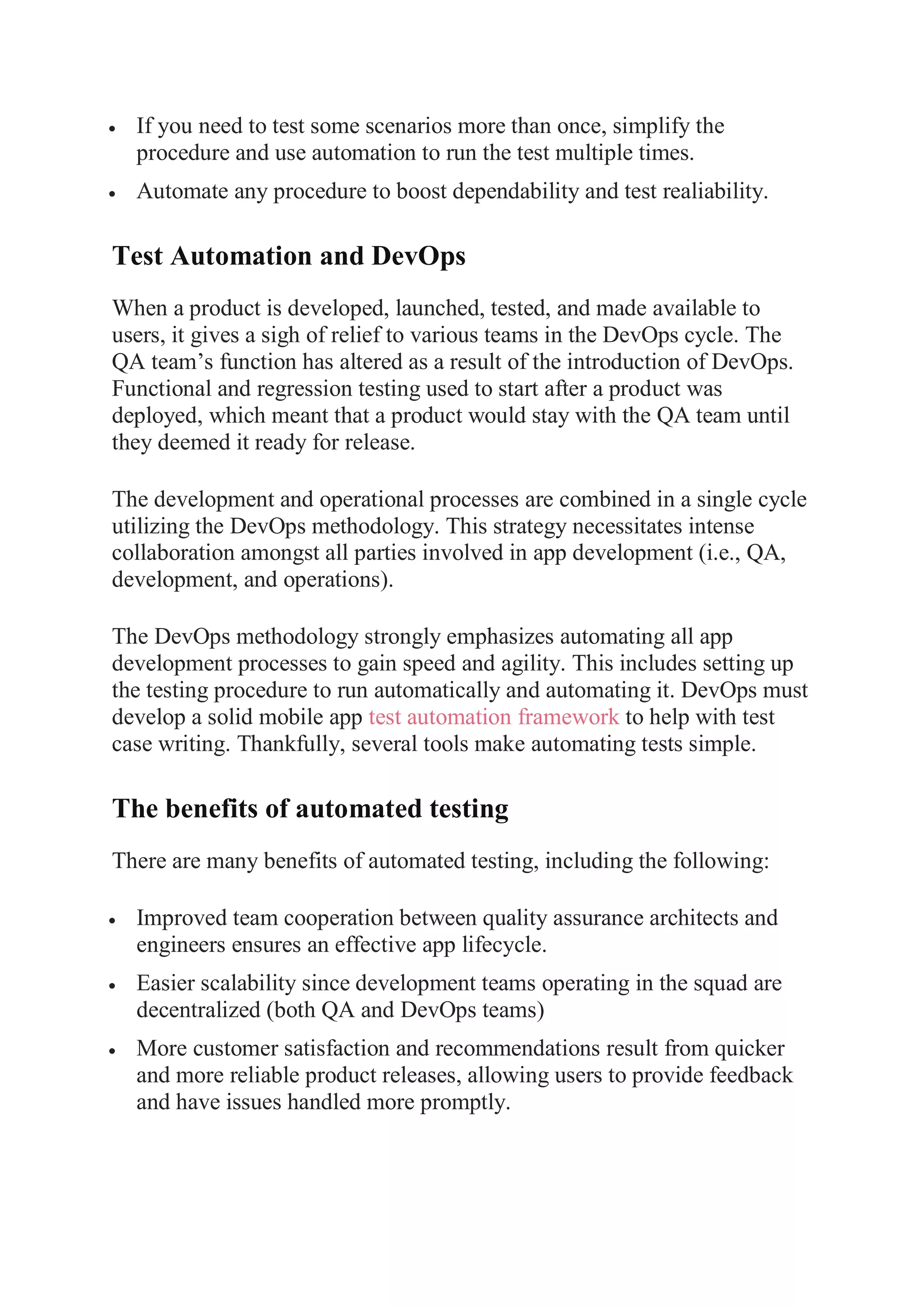 If you need to test some scenarios more than once, simplify the
procedure and use automation to run the test multiple times.
 Automate any procedure to boost dependability and test realiability.
Test Automation and DevOps
When a product is developed, launched, tested, and made available to
users, it gives a sigh of relief to various teams in the DevOps cycle. The
QA team’s function has altered as a result of the introduction of DevOps.
Functional and regression testing used to start after a product was
deployed, which meant that a product would stay with the QA team until
they deemed it ready for release.
The development and operational processes are combined in a single cycle
utilizing the DevOps methodology. This strategy necessitates intense
collaboration amongst all parties involved in app development (i.e., QA,
development, and operations).
The DevOps methodology strongly emphasizes automating all app
development processes to gain speed and agility. This includes setting up
the testing procedure to run automatically and automating it. DevOps must
develop a solid mobile app test automation framework to help with test
case writing. Thankfully, several tools make automating tests simple.
The benefits of automated testing
There are many benefits of automated testing, including the following:
 Improved team cooperation between quality assurance architects and
engineers ensures an effective app lifecycle.
 Easier scalability since development teams operating in the squad are
decentralized (both QA and DevOps teams)
 More customer satisfaction and recommendations result from quicker
and more reliable product releases, allowing users to provide feedback
and have issues handled more promptly.
 