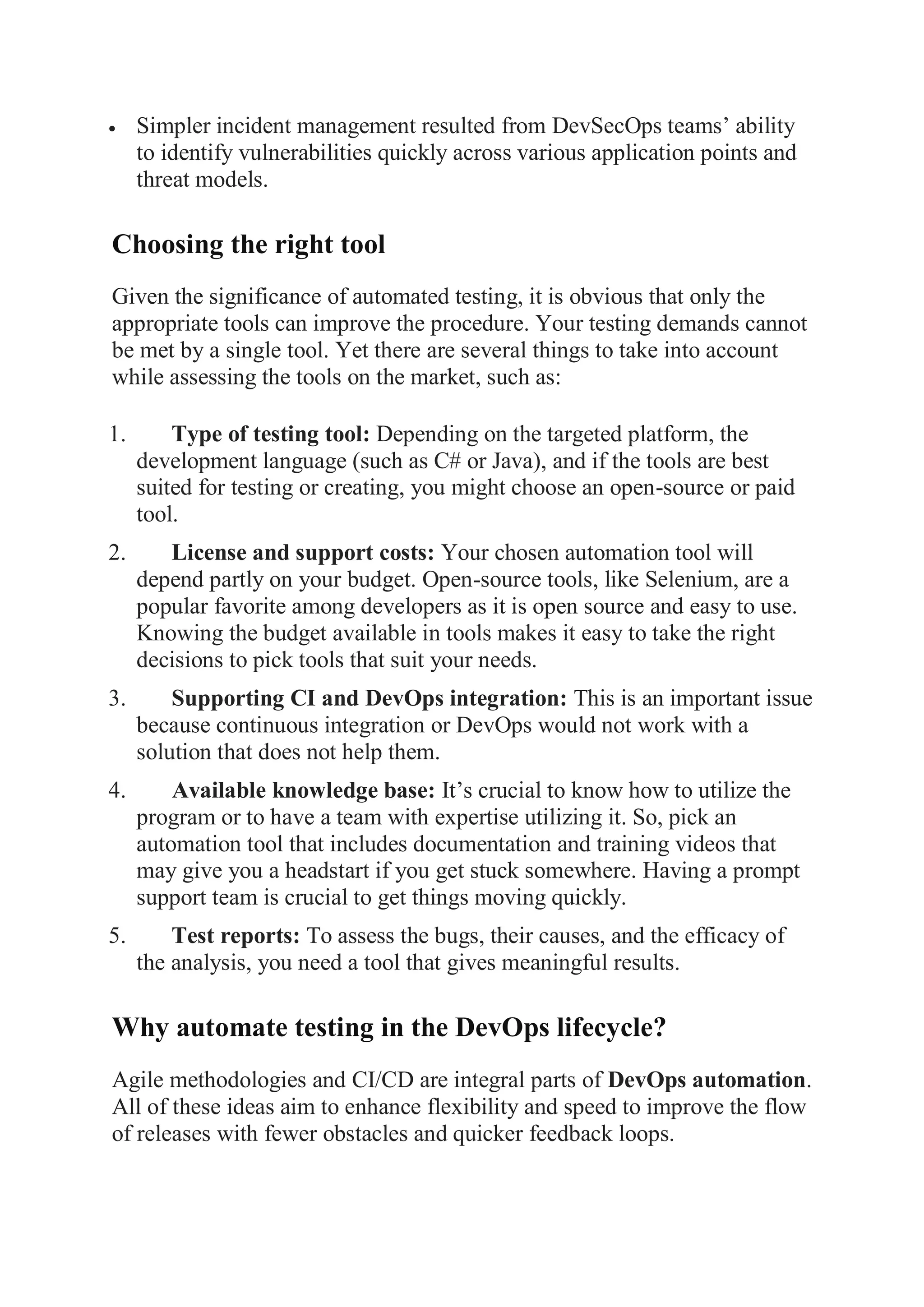  Simpler incident management resulted from DevSecOps teams’ ability
to identify vulnerabilities quickly across various application points and
threat models.
Choosing the right tool
Given the significance of automated testing, it is obvious that only the
appropriate tools can improve the procedure. Your testing demands cannot
be met by a single tool. Yet there are several things to take into account
while assessing the tools on the market, such as:
1. Type of testing tool: Depending on the targeted platform, the
development language (such as C# or Java), and if the tools are best
suited for testing or creating, you might choose an open-source or paid
tool.
2. License and support costs: Your chosen automation tool will
depend partly on your budget. Open-source tools, like Selenium, are a
popular favorite among developers as it is open source and easy to use.
Knowing the budget available in tools makes it easy to take the right
decisions to pick tools that suit your needs.
3. Supporting CI and DevOps integration: This is an important issue
because continuous integration or DevOps would not work with a
solution that does not help them.
4. Available knowledge base: It’s crucial to know how to utilize the
program or to have a team with expertise utilizing it. So, pick an
automation tool that includes documentation and training videos that
may give you a headstart if you get stuck somewhere. Having a prompt
support team is crucial to get things moving quickly.
5. Test reports: To assess the bugs, their causes, and the efficacy of
the analysis, you need a tool that gives meaningful results.
Why automate testing in the DevOps lifecycle?
Agile methodologies and CI/CD are integral parts of DevOps automation.
All of these ideas aim to enhance flexibility and speed to improve the flow
of releases with fewer obstacles and quicker feedback loops.
 