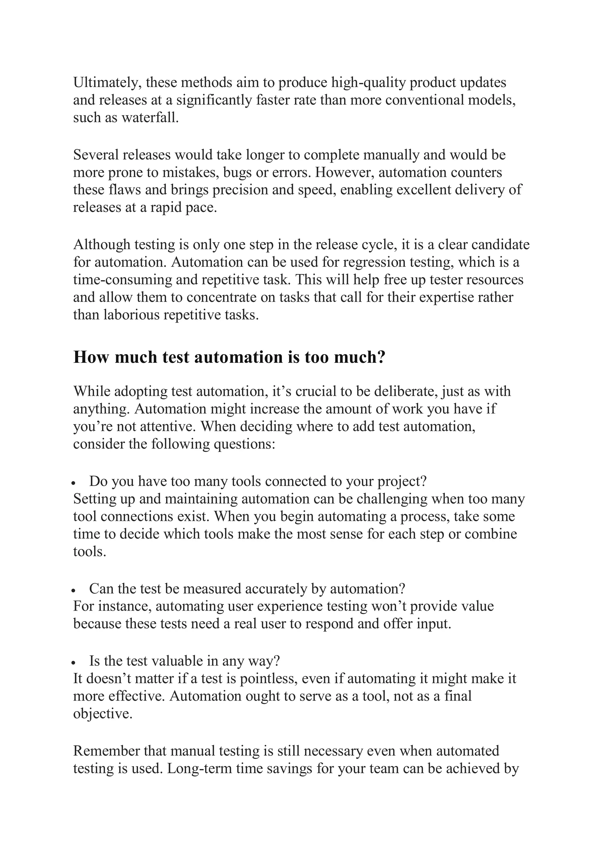 Ultimately, these methods aim to produce high-quality product updates
and releases at a significantly faster rate than more conventional models,
such as waterfall.
Several releases would take longer to complete manually and would be
more prone to mistakes, bugs or errors. However, automation counters
these flaws and brings precision and speed, enabling excellent delivery of
releases at a rapid pace.
Although testing is only one step in the release cycle, it is a clear candidate
for automation. Automation can be used for regression testing, which is a
time-consuming and repetitive task. This will help free up tester resources
and allow them to concentrate on tasks that call for their expertise rather
than laborious repetitive tasks.
How much test automation is too much?
While adopting test automation, it’s crucial to be deliberate, just as with
anything. Automation might increase the amount of work you have if
you’re not attentive. When deciding where to add test automation,
consider the following questions:
 Do you have too many tools connected to your project?
Setting up and maintaining automation can be challenging when too many
tool connections exist. When you begin automating a process, take some
time to decide which tools make the most sense for each step or combine
tools.
 Can the test be measured accurately by automation?
For instance, automating user experience testing won’t provide value
because these tests need a real user to respond and offer input.
 Is the test valuable in any way?
It doesn’t matter if a test is pointless, even if automating it might make it
more effective. Automation ought to serve as a tool, not as a final
objective.
Remember that manual testing is still necessary even when automated
testing is used. Long-term time savings for your team can be achieved by
 