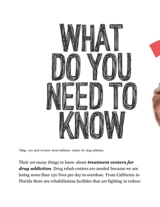 Things you need to know about addiction centers for drug addiction.
Their are many things to know about treatment centers for
drug addiction. Drug rehab centers are needed because we are
losing more than 150 lives per day to overdose. From California to
Florida there are rehabilitation facilities that are fighting to reduce
 