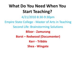What Do You Need When You Start Teaching?  4/21/2010 8:30-9:30pm Empire State College - Master of Arts in Teaching Second Life: Brainstorming Solutions Bilzor - Zamurang Borst – Redwood (Documenter)  Kerr - Tribble Shea - Wingate 