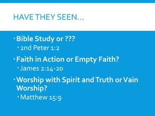HAVETHEY SEEN…
Bible Study or ???
2nd Peter 1:2
Faith in Action or Empty Faith?
James 2:14-20
Worship with Spirit andTruth orVain
Worship?
Matthew 15:9
 
